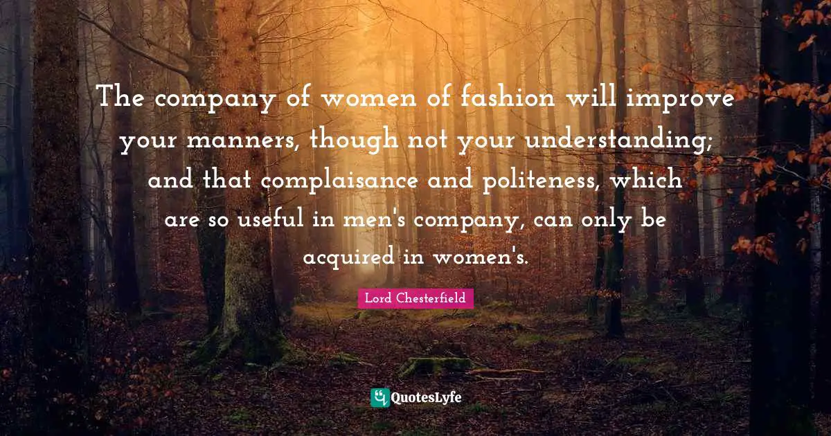 The company of women of fashion will improve your manners, though not your understanding; and that complaisance and politeness, which are so useful in men's company, can only be acquired in women's.