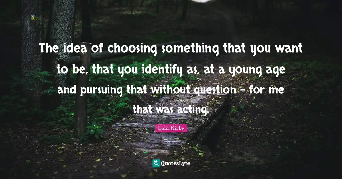 The idea of choosing something that you want to be, that you identify as, at a young age and pursuing that without question - for me that was acting.