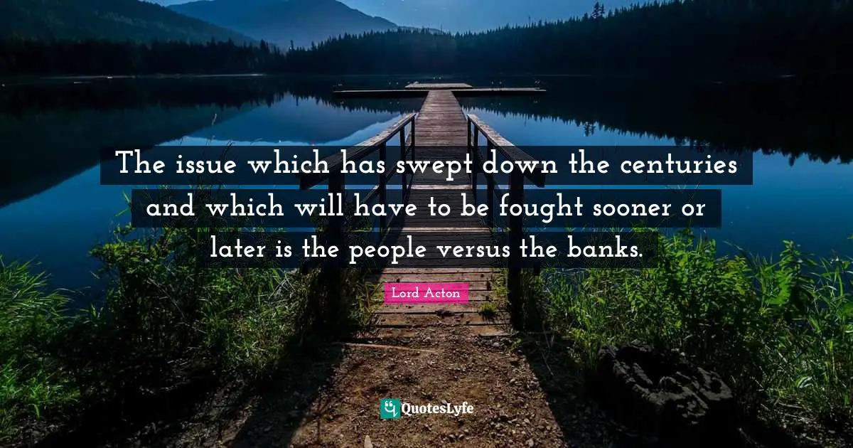 Lord Acton Quotes: "The issue which has swept down the centuries and which will have to be fought sooner or later is the people versus the banks."