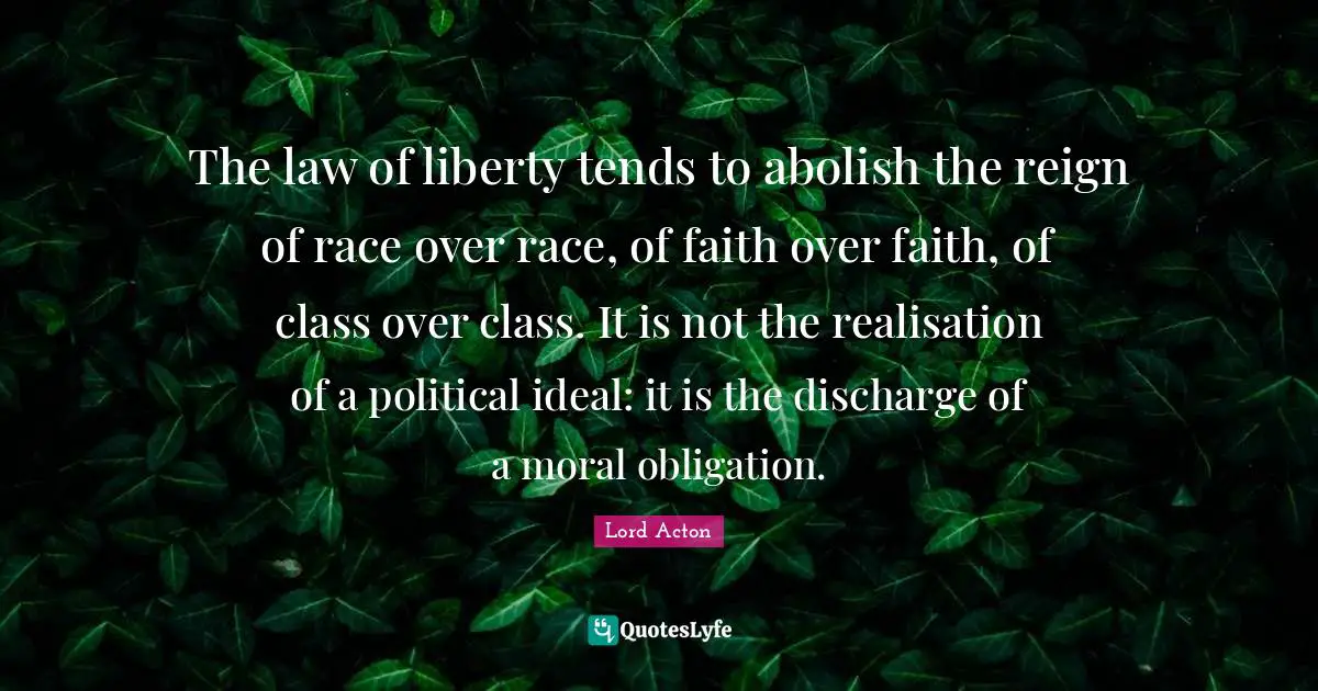 The law of liberty tends to abolish the reign of race over race, of faith over faith, of class over class. It is not the realisation of a political ideal: it is the discharge of a moral obligation.