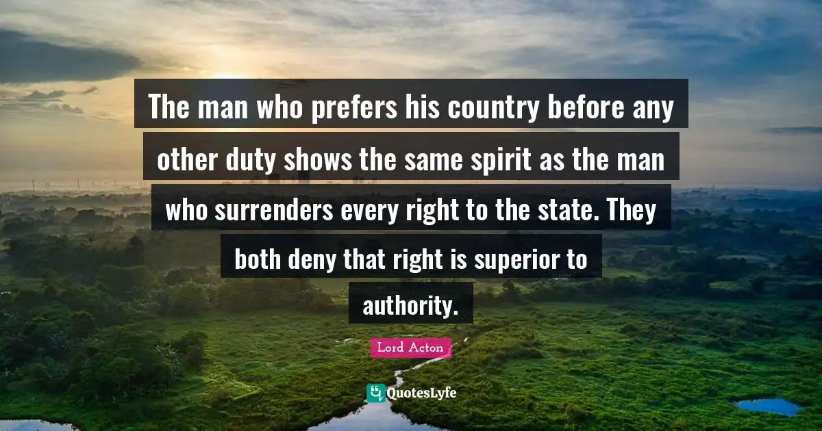 The man who prefers his country before any other duty shows the same spirit as the man who surrenders every right to the state. They both deny that right is superior to authority.