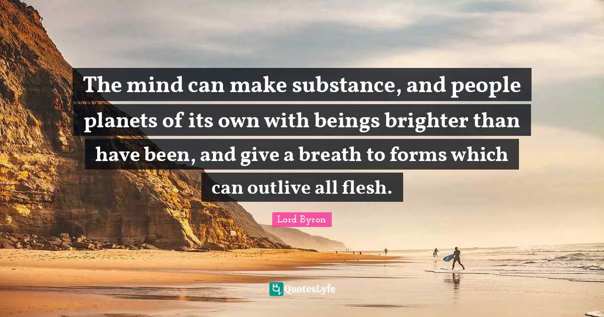 The mind can make substance, and people planets of its own with beings brighter than have been, and give a breath to forms which can outlive all flesh.