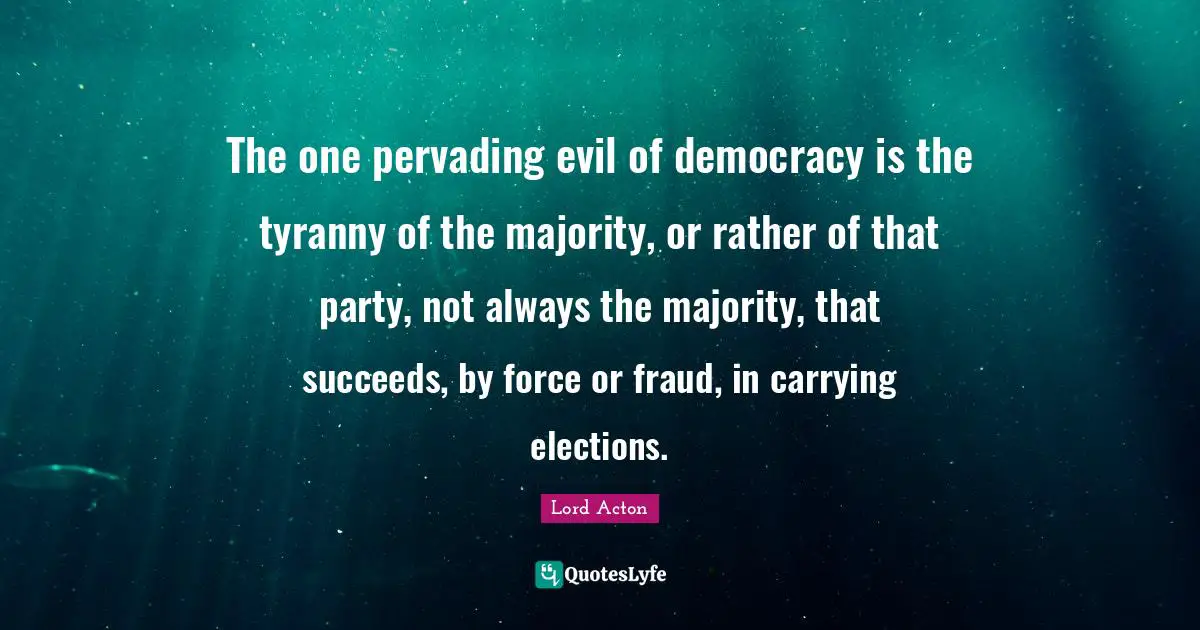 Lord Acton Quotes: "The one pervading evil of democracy is the tyranny of the majority, or rather of that party, not always the majority, that succeeds, by force or fraud, in carrying elections."