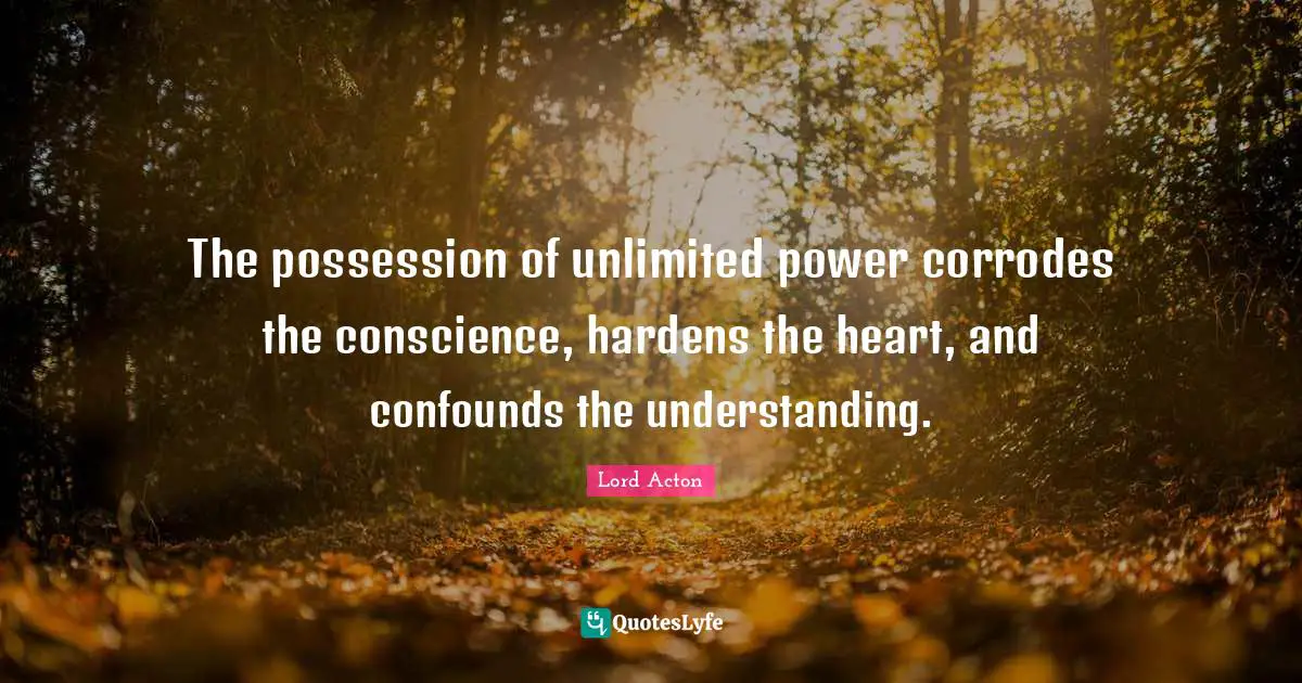 Lord Acton Quotes: "The possession of unlimited power corrodes the conscience, hardens the heart, and confounds the understanding."