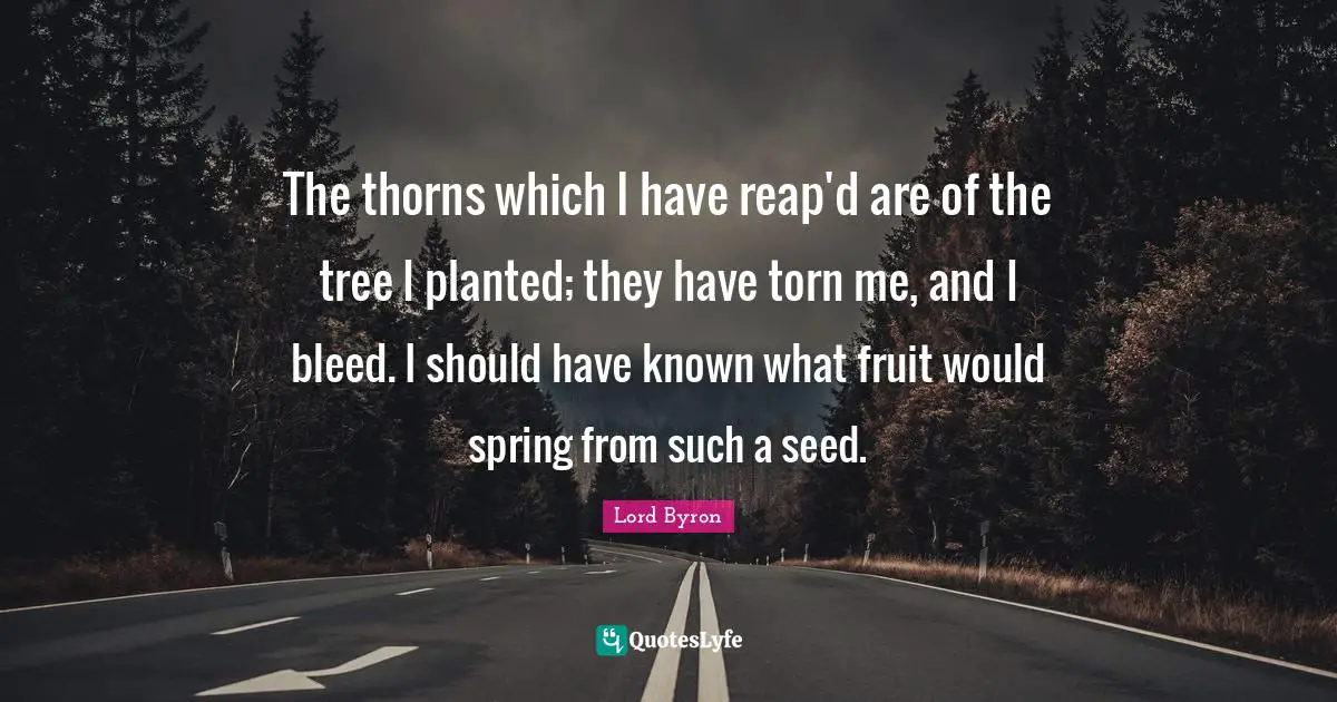 The thorns which I have reap'd are of the tree I planted; they have torn me, and I bleed. I should have known what fruit would spring from such a seed.