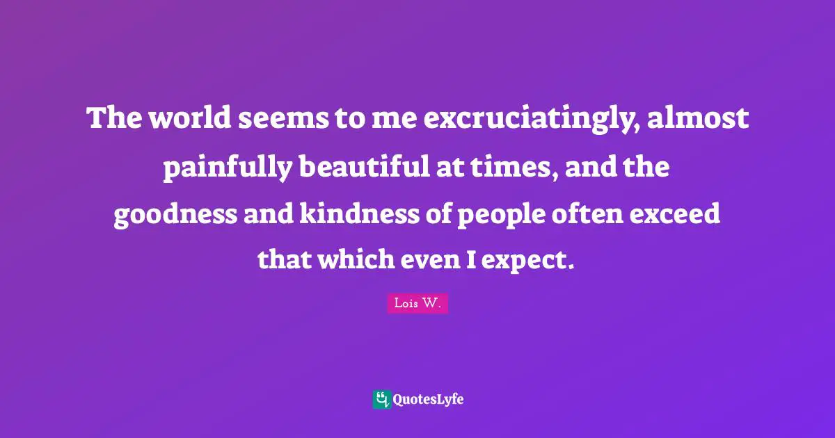 The world seems to me excruciatingly, almost painfully beautiful at times, and the goodness and kindness of people often exceed that which even I expect.