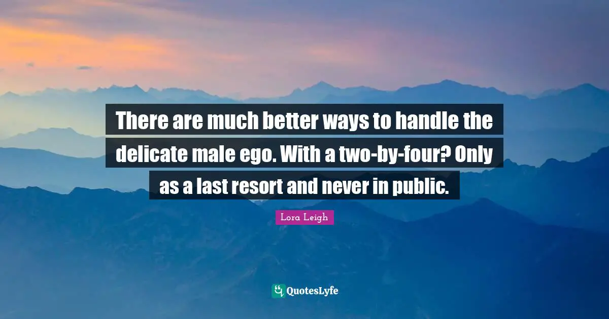 There are much better ways to handle the delicate male ego. With a two-by-four? Only as a last resort and never in public.