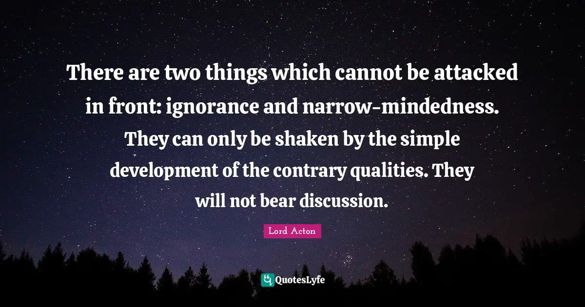 Lord Acton Quotes: "There are two things which cannot be attacked in front: ignorance and narrow-mindedness. They can only be shaken by the simple development of the contrary qualities. They will not bear discussion."