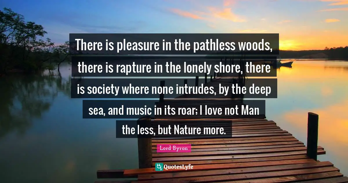 Lord Byron Quotes: There is pleasure in the pathless woods, there is rapture in the lonely shore, there is society where none intrudes, by the deep sea, and music in its roar; I love not Man the less, but Nature more.