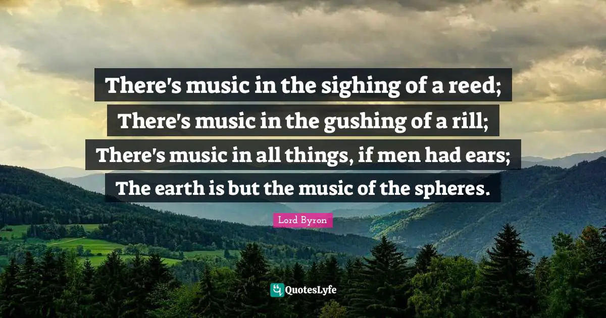 There's music in the sighing of a reed; There's music in the gushing of a rill; There's music in all things, if men had ears; The earth is but the music of the spheres.