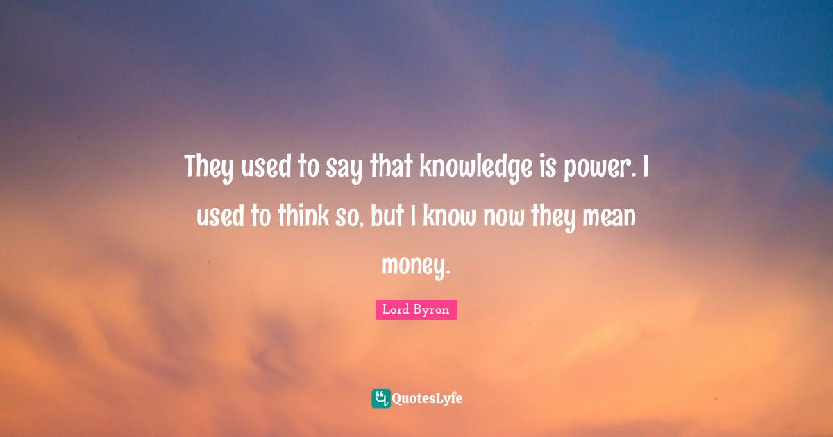 They used to say that knowledge is power. I used to think so, but I know now they mean money.