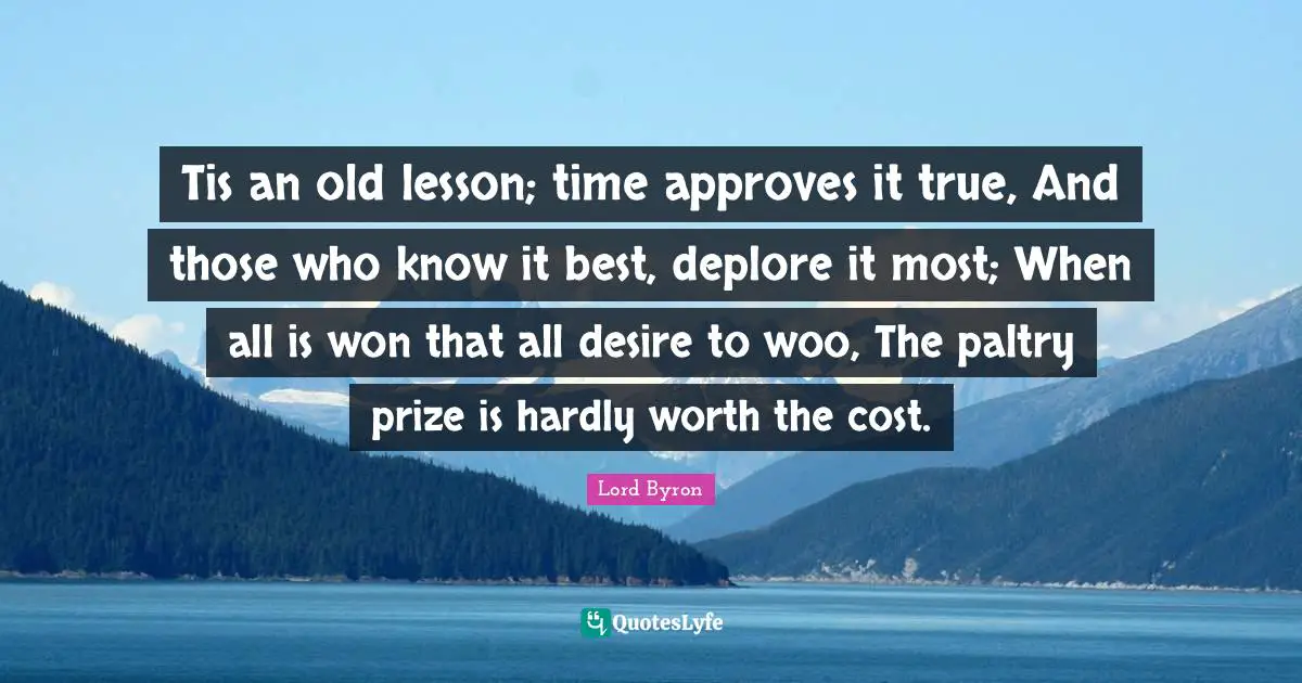 Tis an old lesson; time approves it true, And those who know it best, deplore it most; When all is won that all desire to woo, The paltry prize is hardly worth the cost.