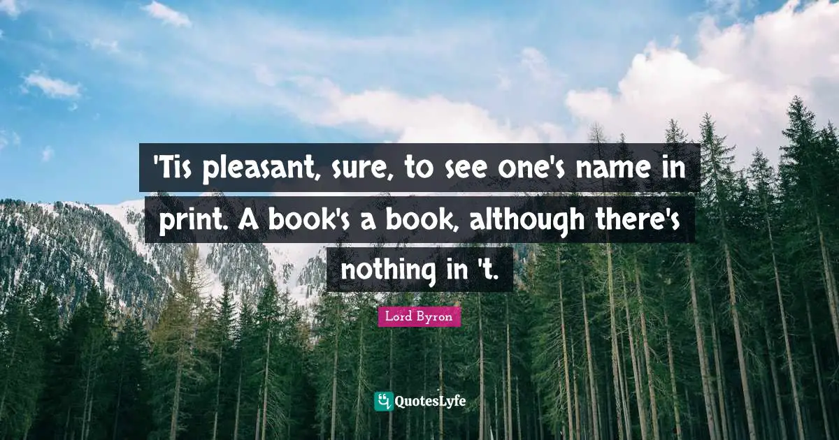'Tis pleasant, sure, to see one's name in print. A book's a book, although there's nothing in 't.