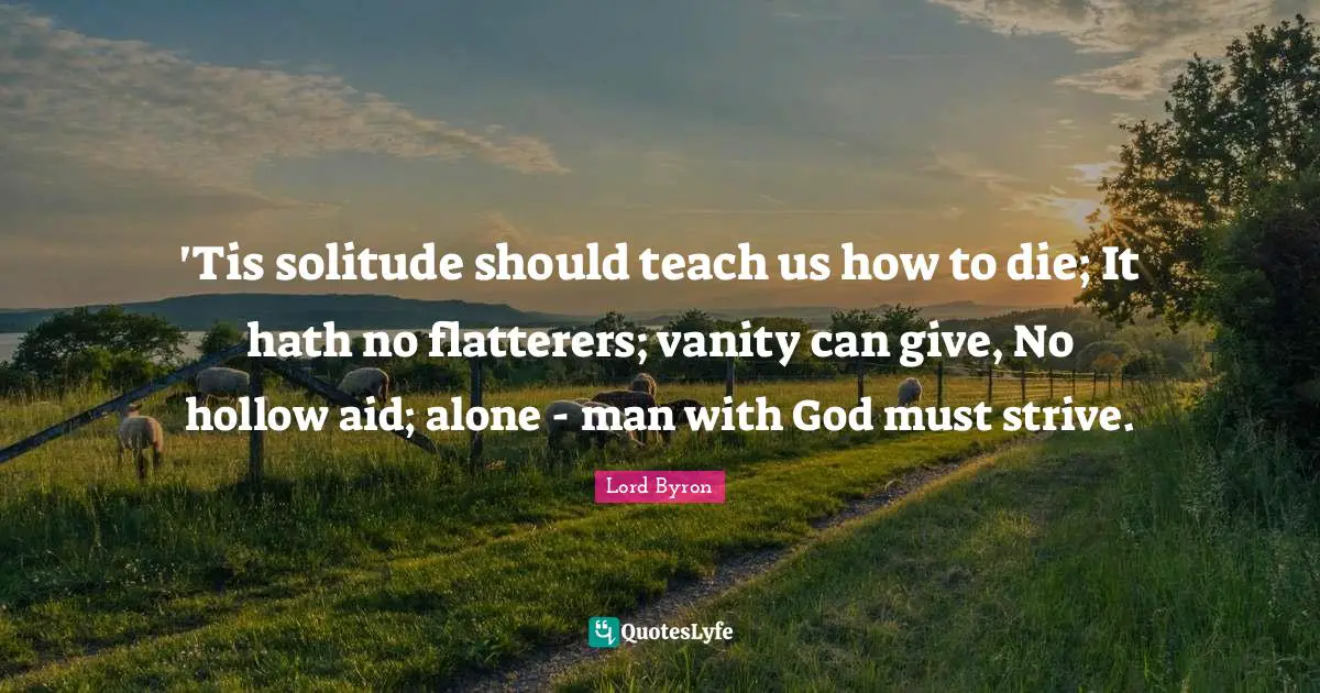 'Tis solitude should teach us how to die; It hath no flatterers; vanity can give, No hollow aid; alone - man with God must strive.