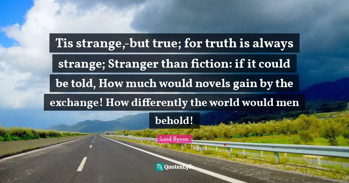 Tis strange,-but true; for truth is always strange; Stranger than fiction: if it could be told, How much would novels gain by the exchange! How differently the world would men behold!