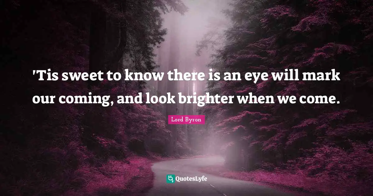 'Tis sweet to know there is an eye will mark our coming, and look brighter when we come.