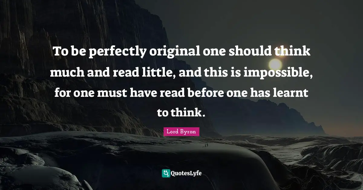 To be perfectly original one should think much and read little, and this is impossible, for one must have read before one has learnt to think.