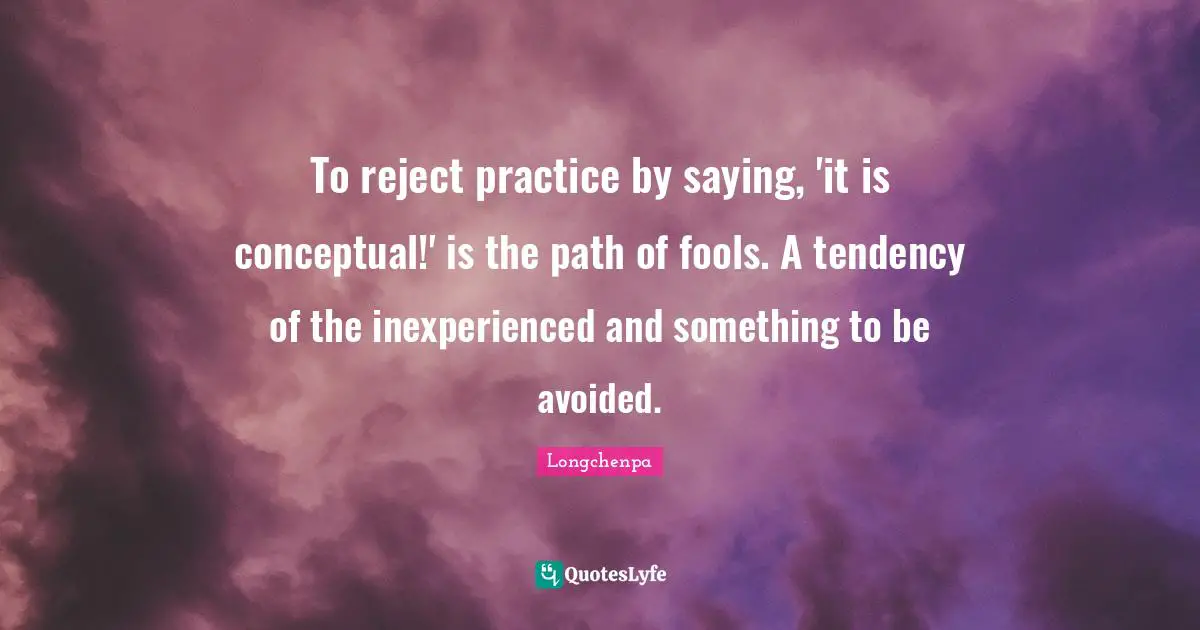 To reject practice by saying, 'it is conceptual!' is the path of fools. A tendency of the inexperienced and something to be avoided.