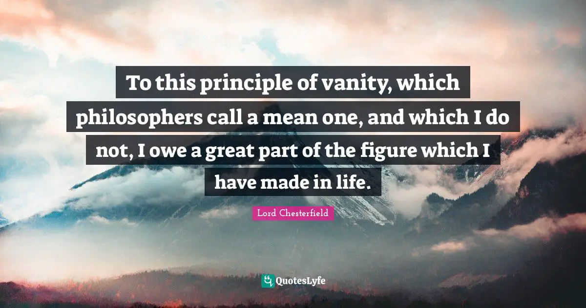 To this principle of vanity, which philosophers call a mean one, and which I do not, I owe a great part of the figure which I have made in life.
