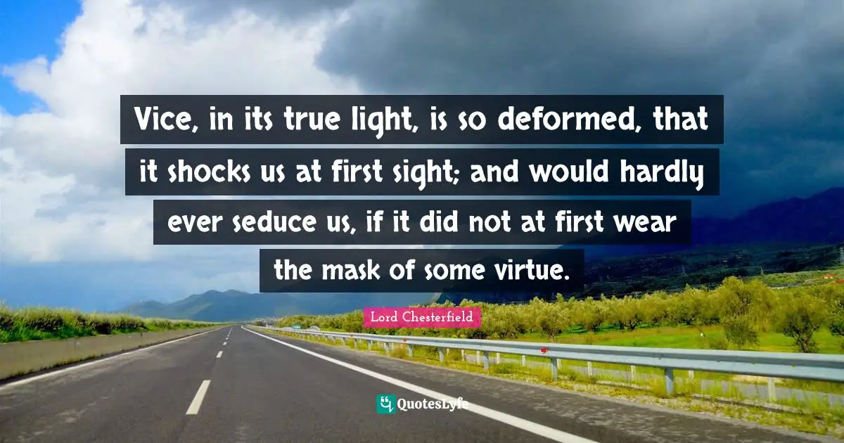 Lord Chesterfield Quotes: "Vice, in its true light, is so deformed, that it shocks us at first sight; and would hardly ever seduce us, if it did not at first wear the mask of some virtue."