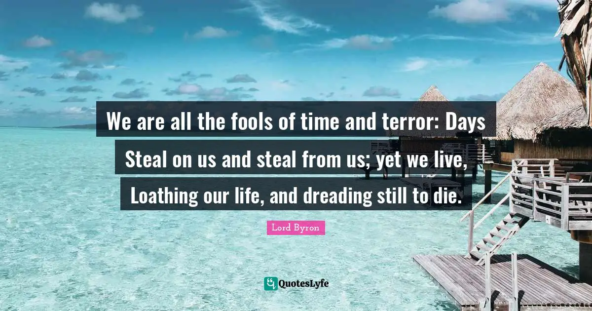 We are all the fools of time and terror: Days Steal on us and steal from us; yet we live, Loathing our life, and dreading still to die.