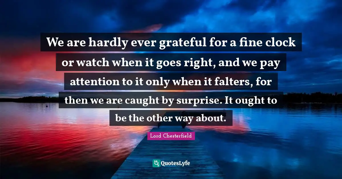 We are hardly ever grateful for a fine clock or watch when it goes right, and we pay attention to it only when it falters, for then we are caught by surprise. It ought to be the other way about.