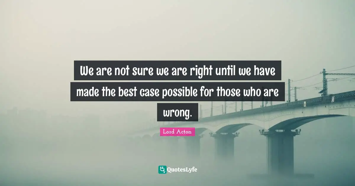 We are not sure we are right until we have made the best case possible for those who are wrong.