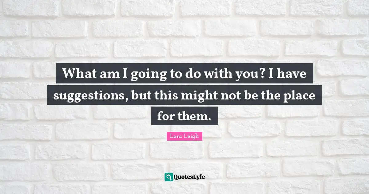 What am I going to do with you? I have suggestions, but this might not be the place for them.