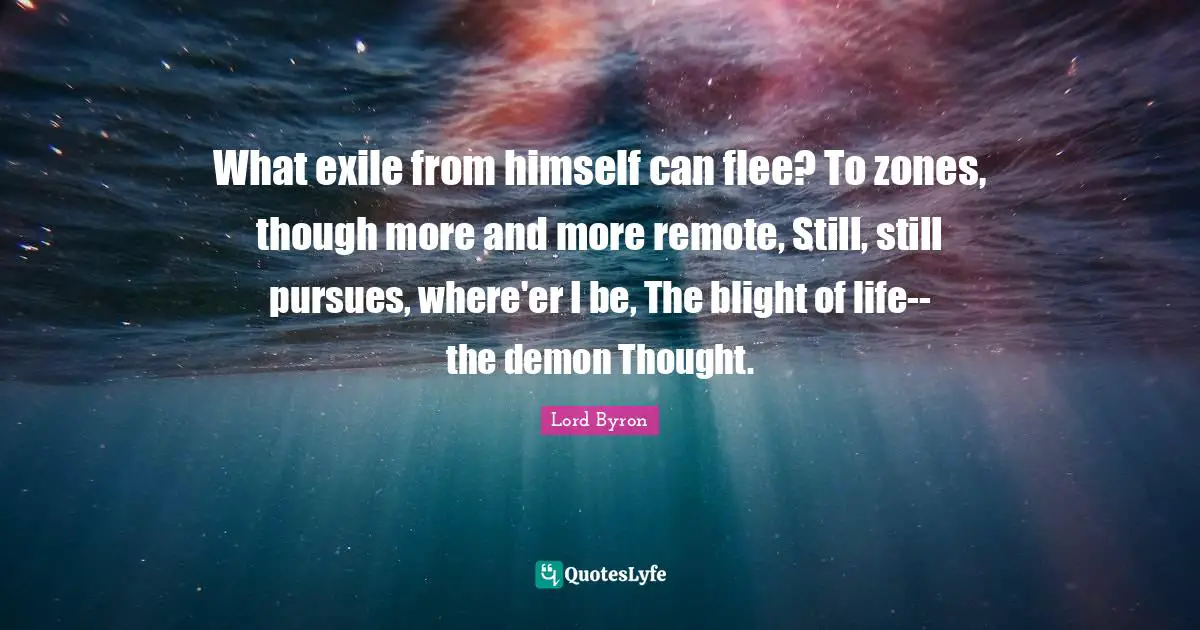 What exile from himself can flee? To zones, though more and more remote, Still, still pursues, where'er I be, The blight of life--the demon Thought.