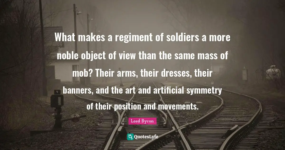 What makes a regiment of soldiers a more noble object of view than the same mass of mob? Their arms, their dresses, their banners, and the art and artificial symmetry of their position and movements.