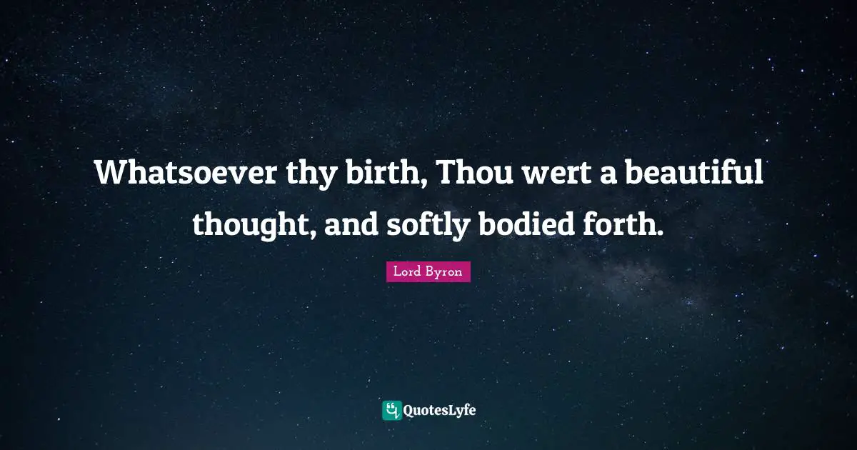 Whatsoever thy birth, Thou wert a beautiful thought, and softly bodied forth.
