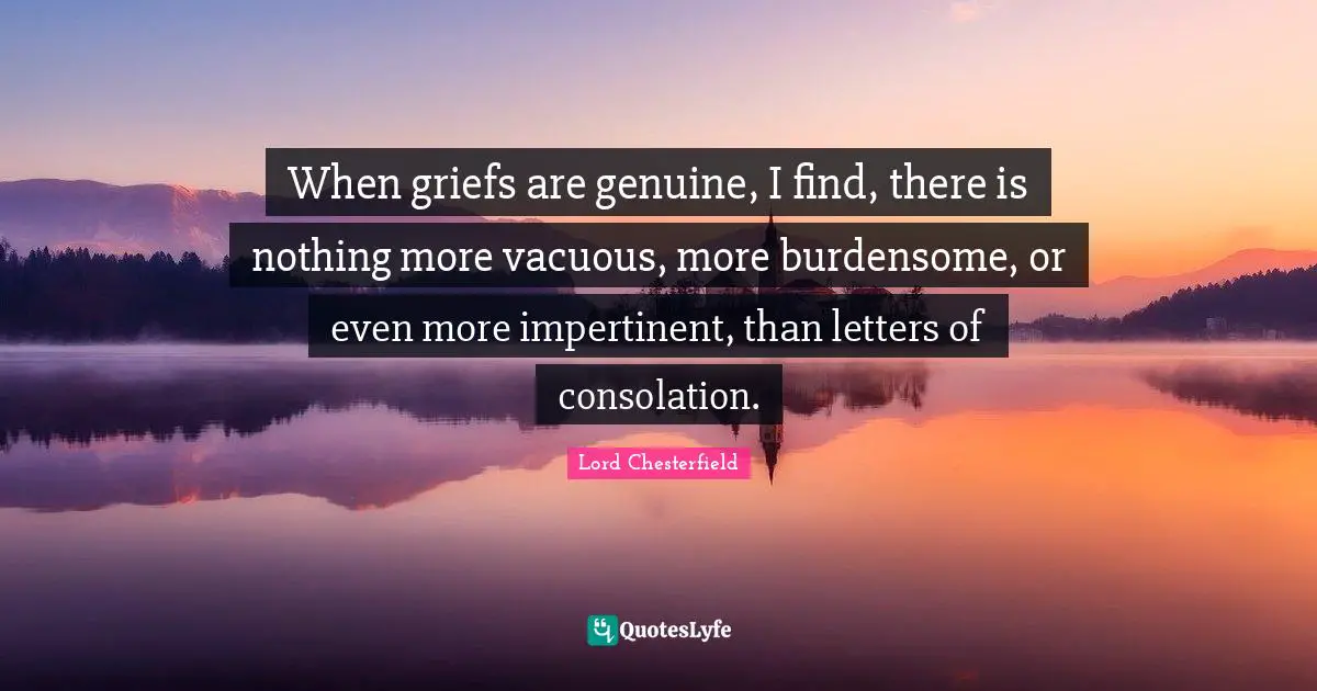 When griefs are genuine, I find, there is nothing more vacuous, more burdensome, or even more impertinent, than letters of consolation.