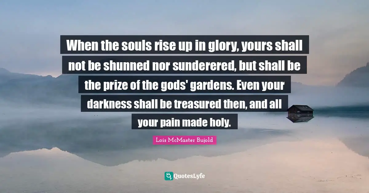 When the souls rise up in glory, yours shall not be shunned nor sunderered, but shall be the prize of the gods' gardens. Even your darkness shall be treasured then, and all your pain made holy.