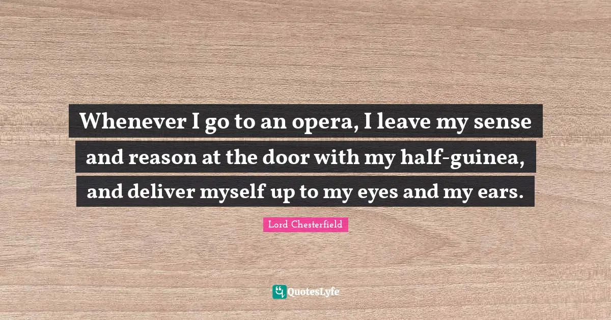 Whenever I go to an opera, I leave my sense and reason at the door with my half-guinea, and deliver myself up to my eyes and my ears.