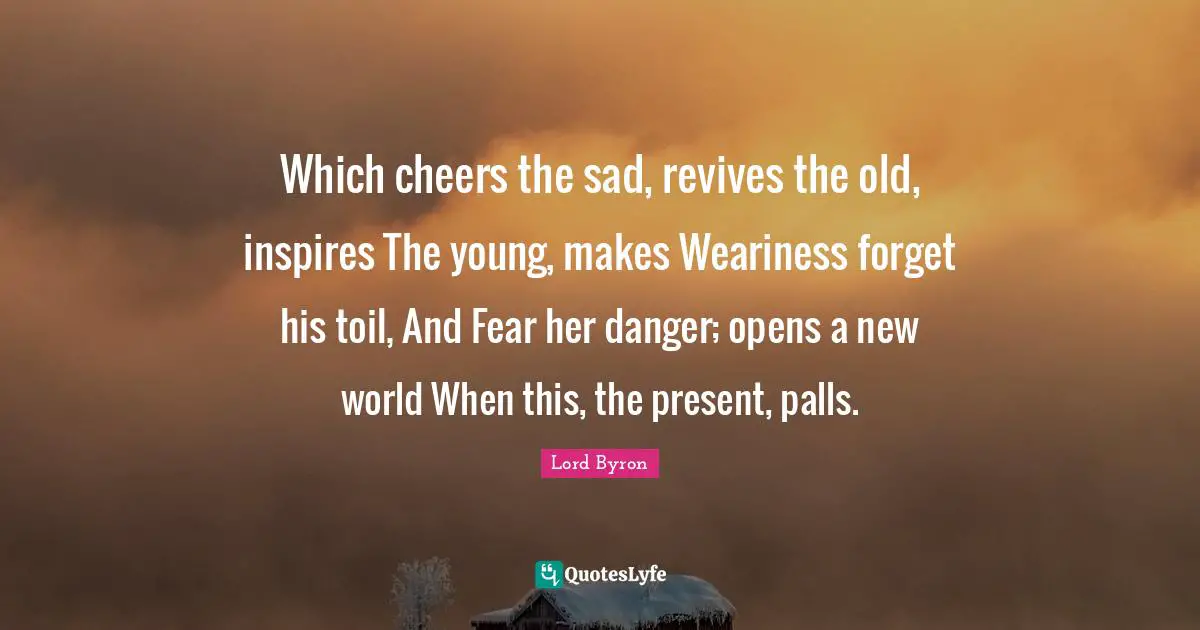 Which cheers the sad, revives the old, inspires The young, makes Weariness forget his toil, And Fear her danger; opens a new world When this, the present, palls.