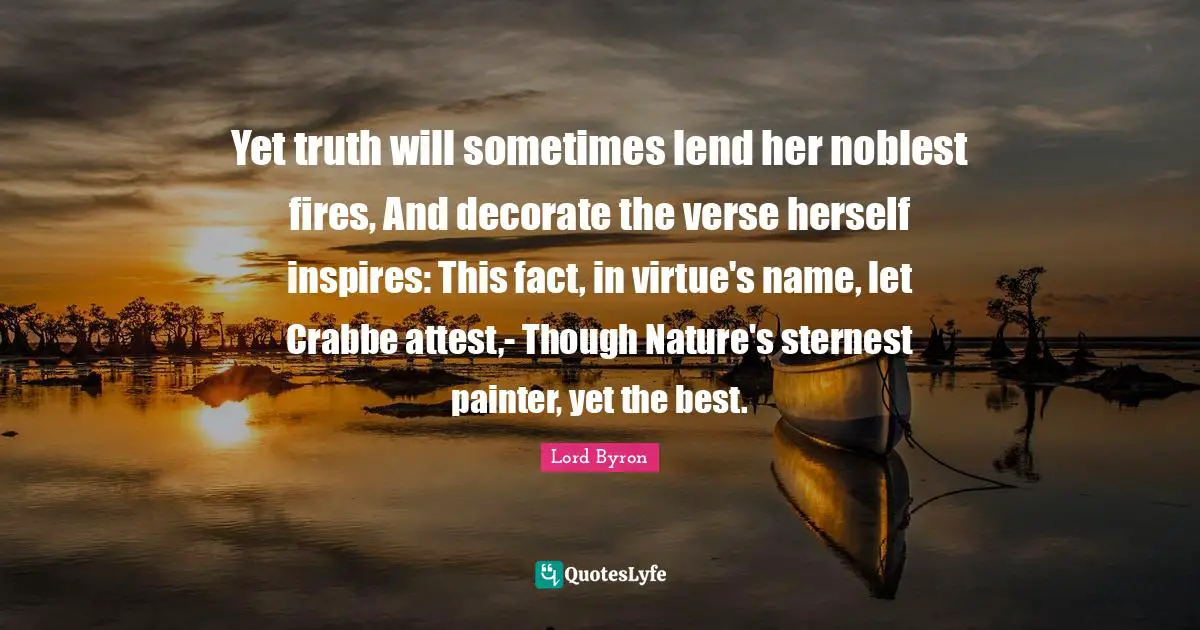 Yet truth will sometimes lend her noblest fires, And decorate the verse herself inspires: This fact, in virtue's name, let Crabbe attest,- Though Nature's sternest painter, yet the best.