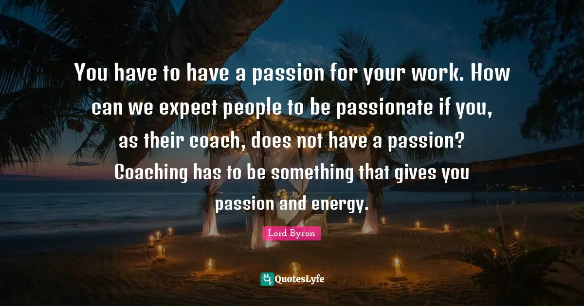 You have to have a passion for your work. How can we expect people to be passionate if you, as their coach, does not have a passion? Coaching has to be something that gives you passion and energy.