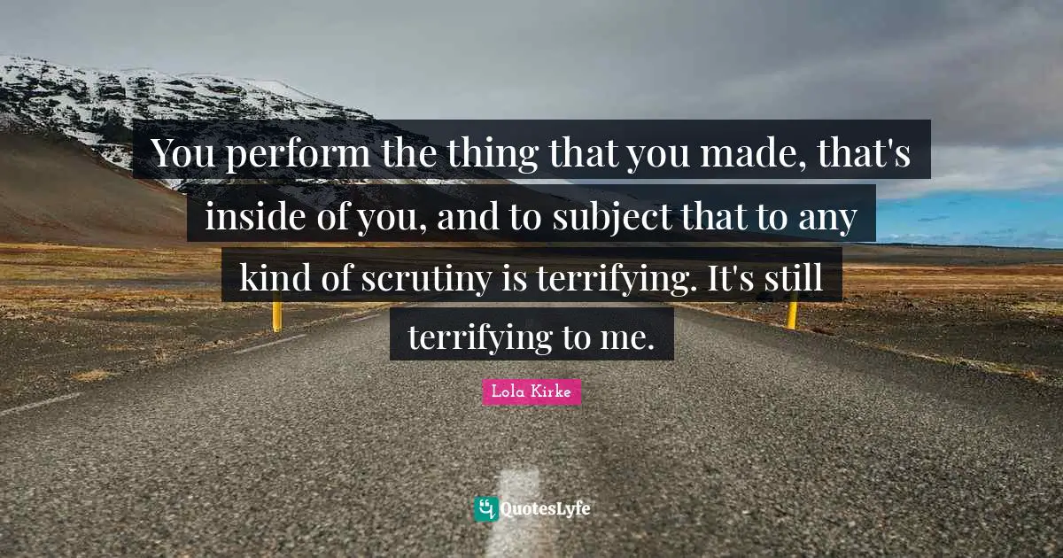 You perform the thing that you made, that's inside of you, and to subject that to any kind of scrutiny is terrifying. It's still terrifying to me.