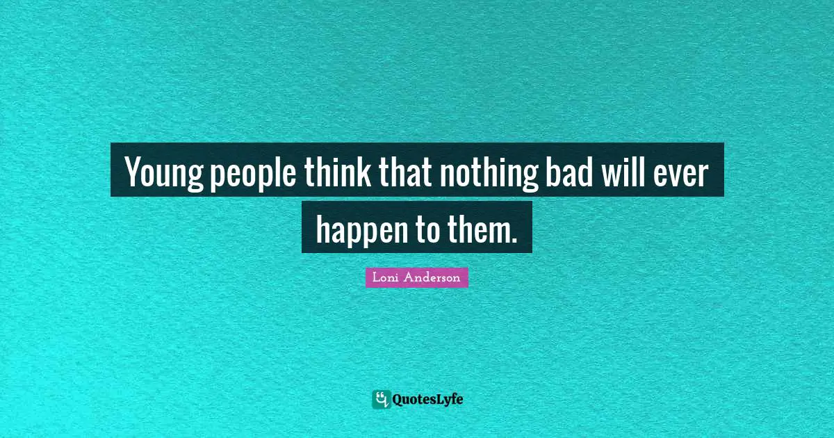 Young people think that nothing bad will ever happen to them.