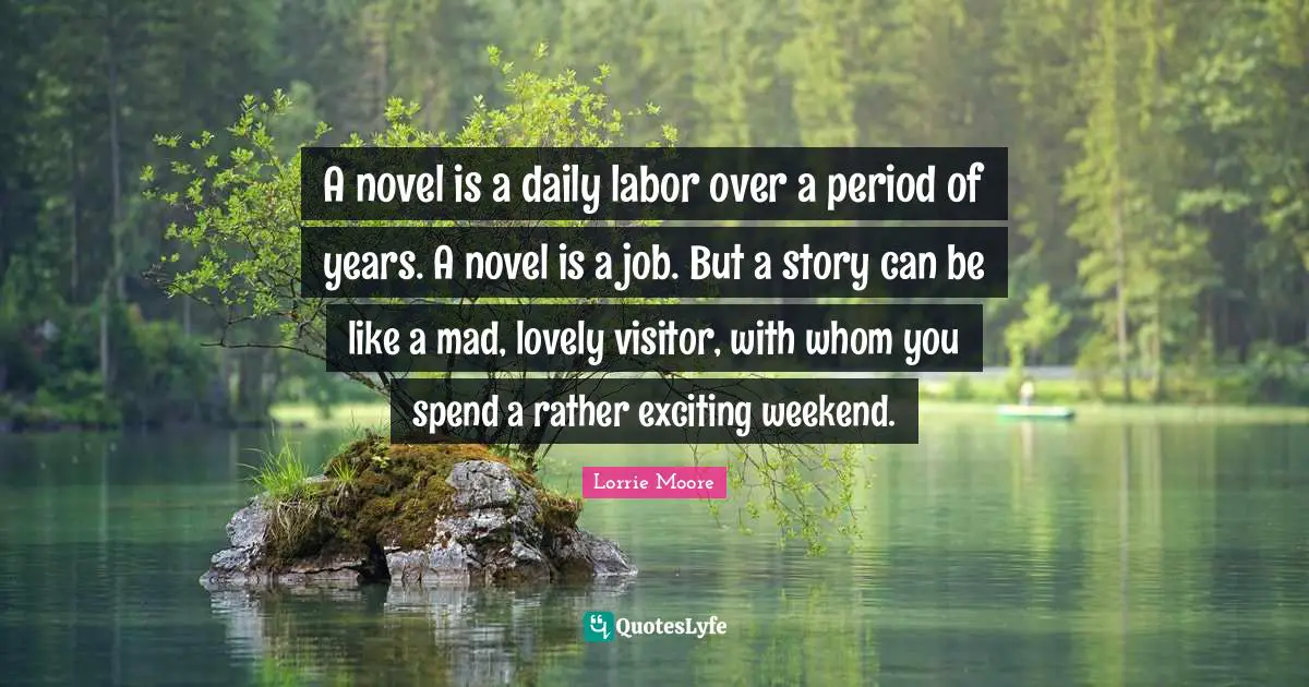 A novel is a daily labor over a period of years. A novel is a job. But a story can be like a mad, lovely visitor, with whom you spend a rather exciting weekend.
