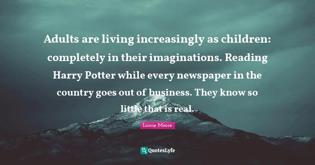 Lorrie Moore Quotes: "Adults are living increasingly as children: completely in their imaginations. Reading Harry Potter while every newspaper in the country goes out of business. They know so little that is real."