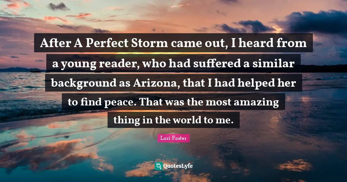 After A Perfect Storm came out, I heard from a young reader, who had suffered a similar background as Arizona, that I had helped her to find peace. That was the most amazing thing in the world to me.