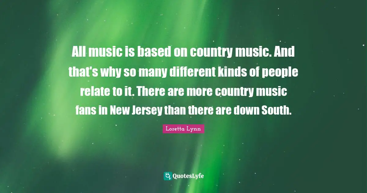 All music is based on country music. And that's why so many different kinds of people relate to it. There are more country music fans in New Jersey than there are down South.