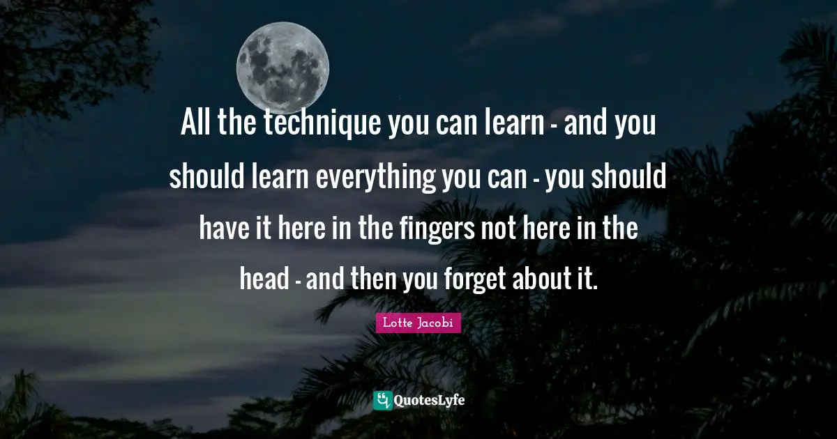 All the technique you can learn - and you should learn everything you can - you should have it here in the fingers not here in the head - and then you forget about it.