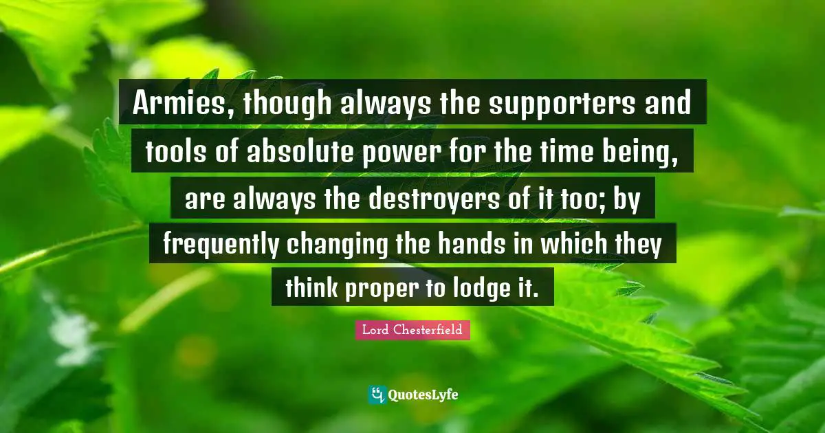 Armies, though always the supporters and tools of absolute power for the time being, are always the destroyers of it too; by frequently changing the hands in which they think proper to lodge it.