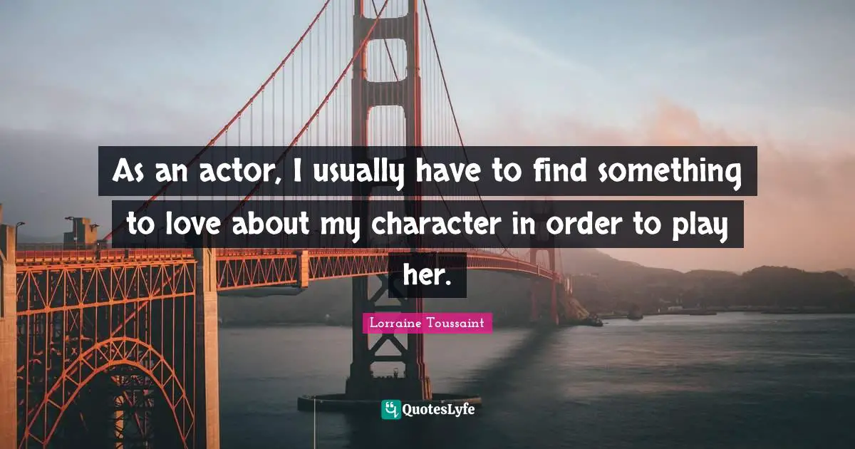 As an actor, I usually have to find something to love about my character in order to play her.