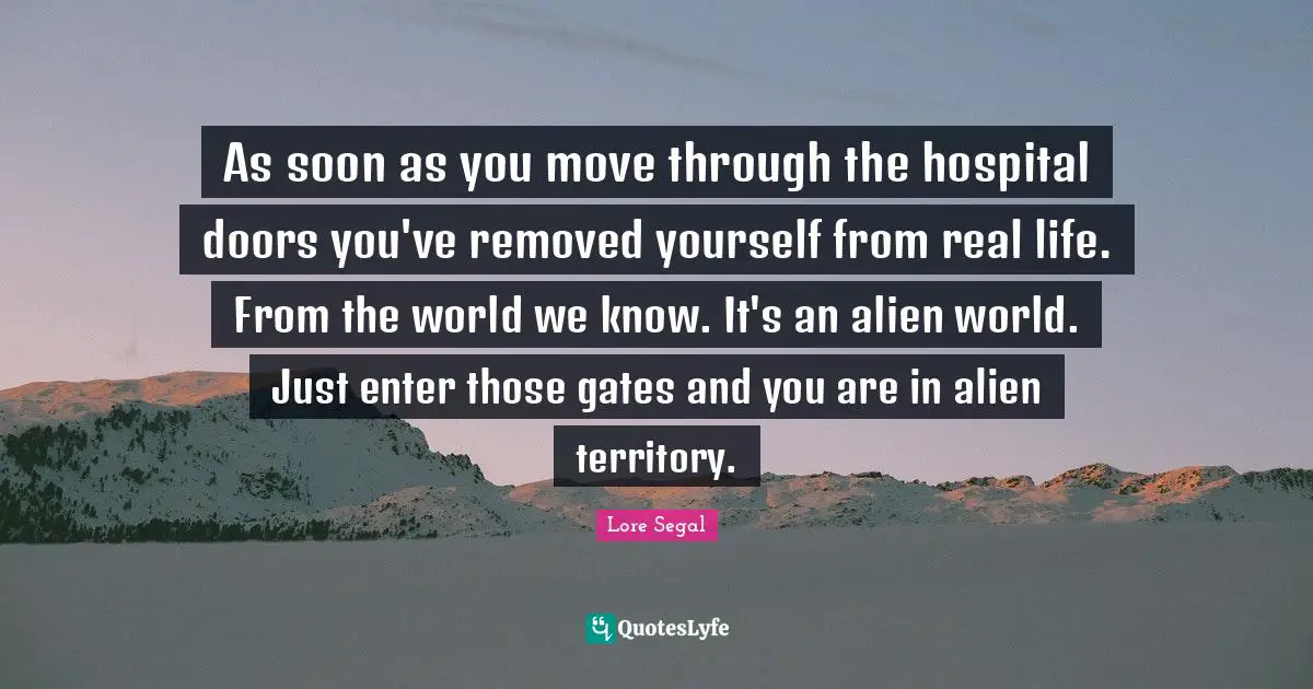 As soon as you move through the hospital doors you've removed yourself from real life. From the world we know. It's an alien world. Just enter those gates and you are in alien territory.