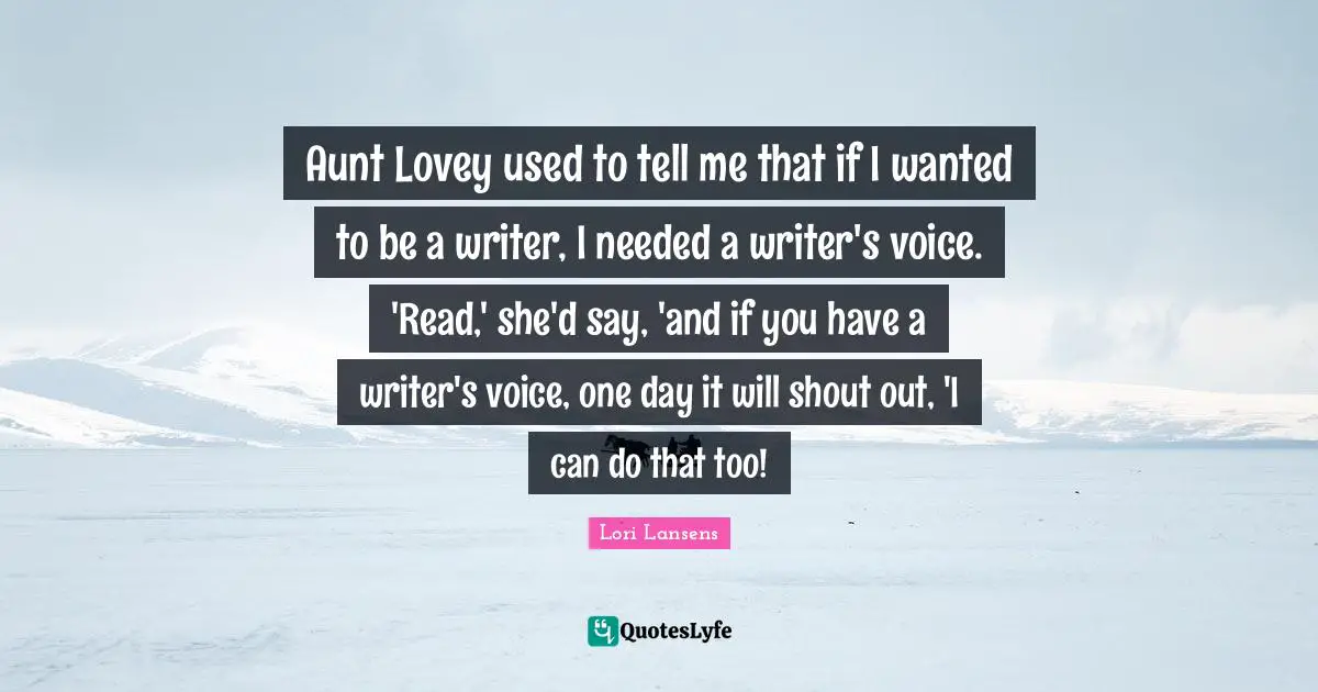 Aunt Lovey used to tell me that if I wanted to be a writer, I needed a writer's voice. 'Read,' she'd say, 'and if you have a writer's voice, one day it will shout out, 'I can do that too!