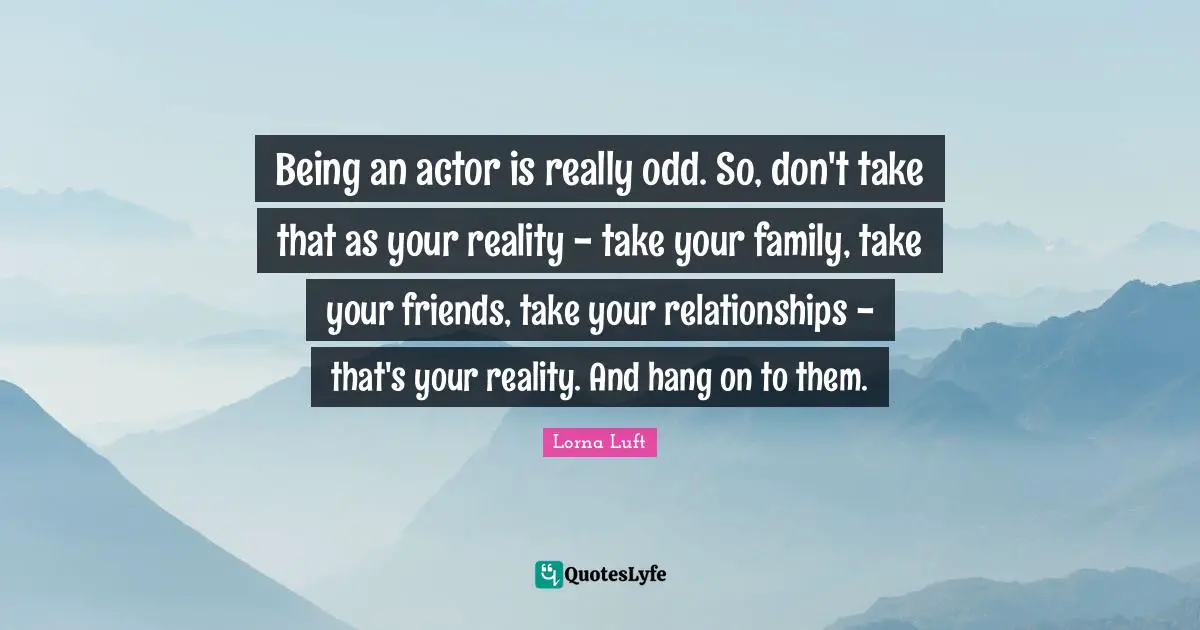 Being an actor is really odd. So, don't take that as your reality - take your family, take your friends, take your relationships - that's your reality. And hang on to them.