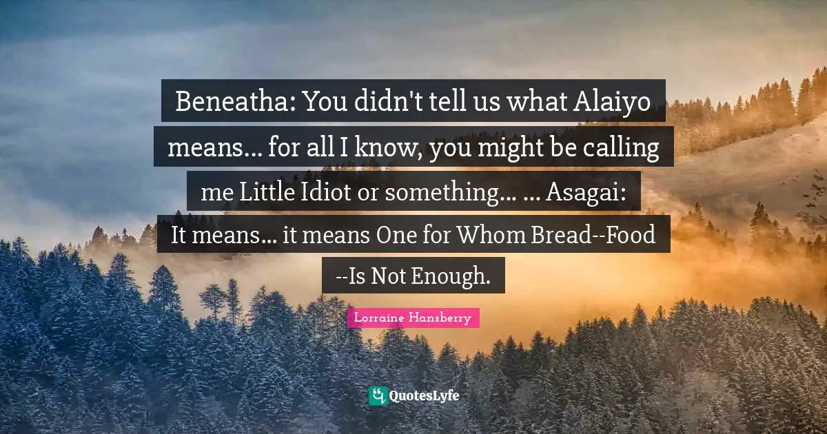 Beneatha: You didn't tell us what Alaiyo means... for all I know, you might be calling me Little Idiot or something... ... Asagai: It means... it means One for Whom Bread--Food--Is Not Enough.
